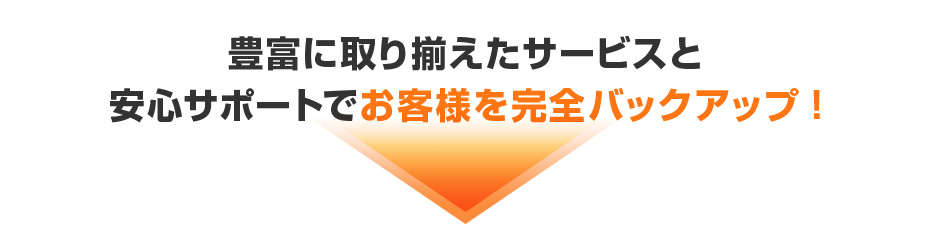 豊富に取り揃えたサービスと安心サポートでお客様を完全バックアップ!